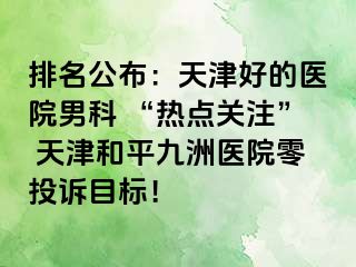 排名公布:天津好的医院男科 “热点关注” 天津和平九洲医院零投诉目标!