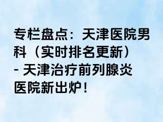 专栏盘点:天津医院男科(实时排名更新) - 天津治疗前列腺炎医院新出炉!