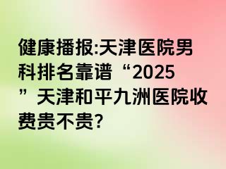 健康播报:天津医院男科排名靠谱“2025”天津和平九洲医院收费贵不贵?