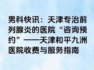 男科快讯:天津专治前列腺炎的医院“咨询预约”——天津和平九洲医院收费与服务指南