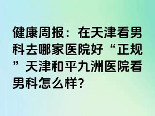 健康周报:在天津看男科去哪家医院好“正规”天津和平九洲医院看男科怎么样?