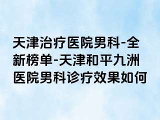 天津治疗医院男科-全新榜单-天津和平九洲医院男科诊疗效果如何