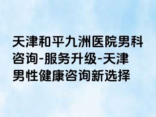 天津和平九洲医院男科咨询-服务升级-天津男性健康咨询新选择