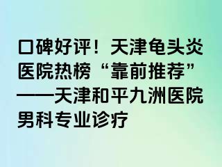 口碑好评!天津龟头炎医院热榜“靠前推荐”——天津和平九洲医院男科专业诊疗