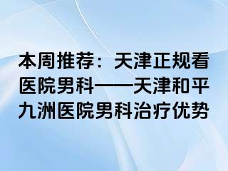 本周推荐:天津正规看医院男科——天津和平九洲医院男科治疗优势