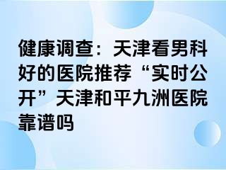 健康调查:天津看男科好的医院推荐“实时公开”天津和平九洲医院靠谱吗