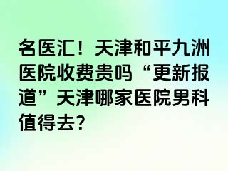 名医汇!天津和平九洲医院收费贵吗“更新报道”天津哪家医院男科值得去?