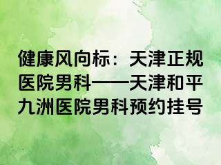 健康风向标:天津正规医院男科——天津和平九洲医院男科预约挂号