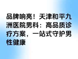 品牌响亮!天津和平九洲医院男科:高品质诊疗方案,一站式守护男性健康